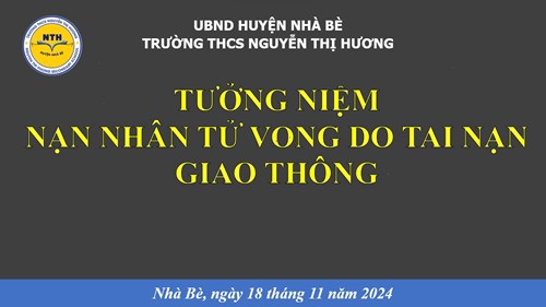 Thực hiện công văn số 1997/GDĐT ngày 12/11/2024 của Phòng Giáo dục và Đào tạo huyện Nhà Bè về tổ chức các hoạt động hưởng ứng  Ngày thế giới tưởng niệm các nạn nhân tử vong do tai nạn giao thông . Sáng ngày 18/11/2024 Trường THCS Nguyễn Thị Hương tổ chức buổi tuyên truyền về tuân thủ tốc độ khi điều khiển phương tiện giao thông. Tổ chức treo băng rôn tuyên truyền và thực hiện nghi thức 1 phút tưởng niệm các nạn nhân tư vong do tai nạn giao thông cho toàn thể cán bộ, giáo viên, nhân viên và học sinh nhà trường./.